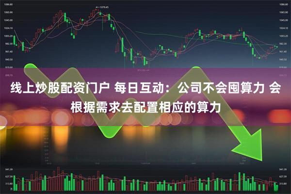线上炒股配资门户 每日互动：公司不会囤算力 会根据需求去配置相应的算力