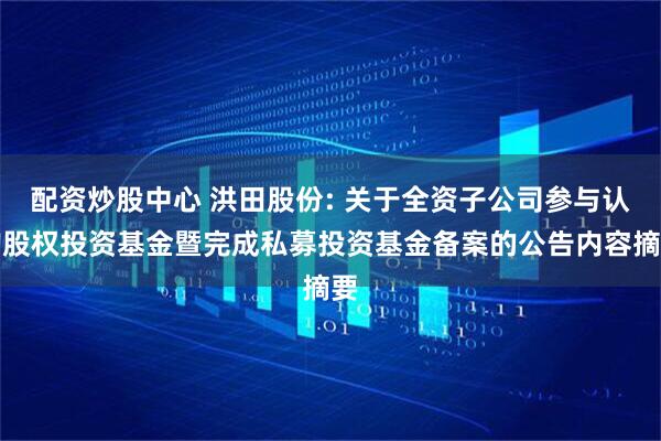 配资炒股中心 洪田股份: 关于全资子公司参与认购股权投资基金暨完成私募投资基金备案的公告内容摘要