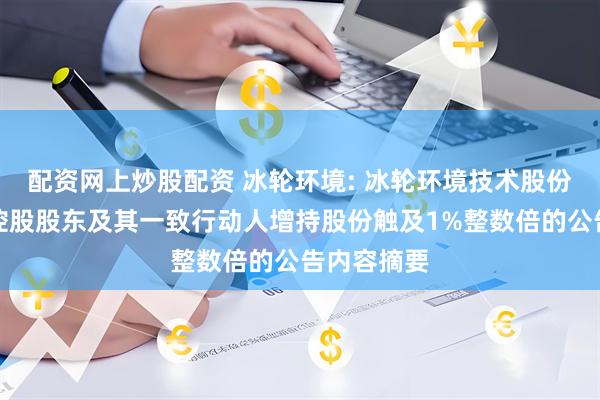 配资网上炒股配资 冰轮环境: 冰轮环境技术股份有限公司控股股东及其一致行动人增持股份触及1%整数倍的公告内容摘要