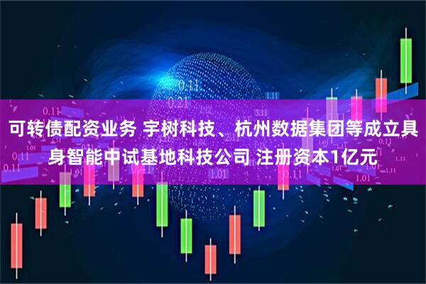 可转债配资业务 宇树科技、杭州数据集团等成立具身智能中试基地科技公司 注册资本1亿元