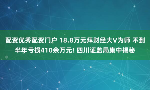 配资优秀配资门户 18.8万元拜财经大V为师 不到半年亏损410余万元! 四川证监局集中揭秘