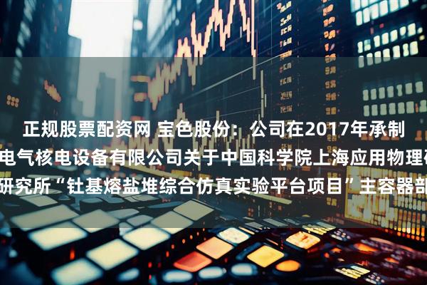 正规股票配资网 宝色股份：公司在2017年承制并于2018年交付了上海电气核电设备有限公司关于中国科学院上海应用物理研究所“钍基熔盐堆综合仿真实验平台项目”主容器部分相关设备的加工承揽合同