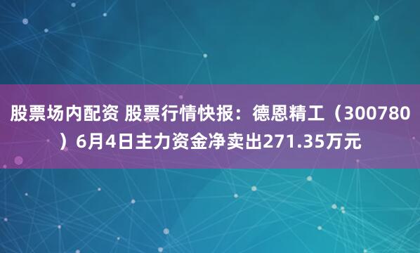股票场内配资 股票行情快报：德恩精工（300780）6月4日主力资金净卖出271.35万元