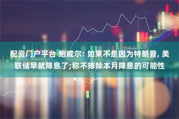 配资门户平台 鲍威尔: 如果不是因为特朗普, 美联储早就降息了;称不排除本月降息的可能性