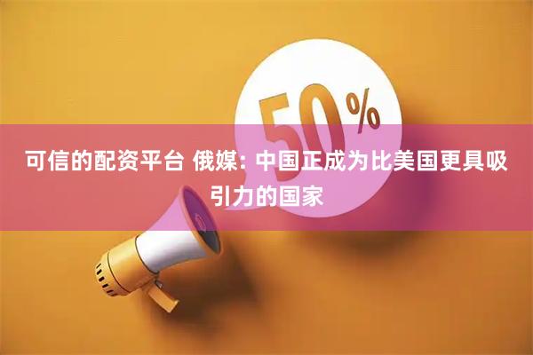 可信的配资平台 俄媒: 中国正成为比美国更具吸引力的国家