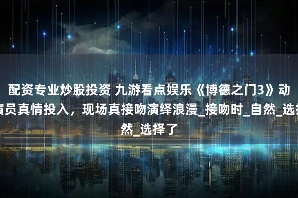 配资专业炒股投资 九游看点娱乐《博德之门3》动捕演员真情投入，现场真接吻演绎浪漫_接吻时_自然_选择了