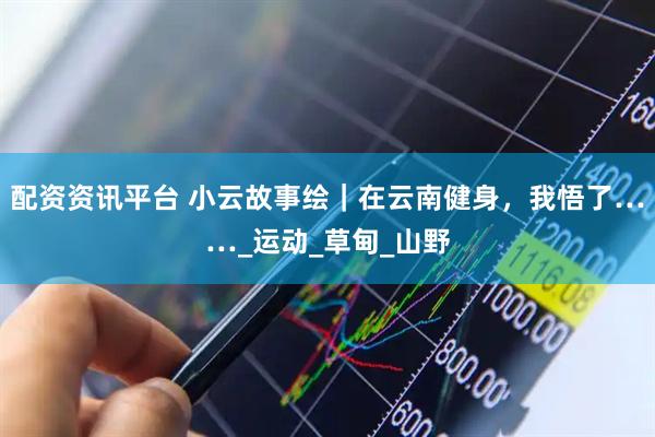 配资资讯平台 小云故事绘｜在云南健身，我悟了……_运动_草甸_山野