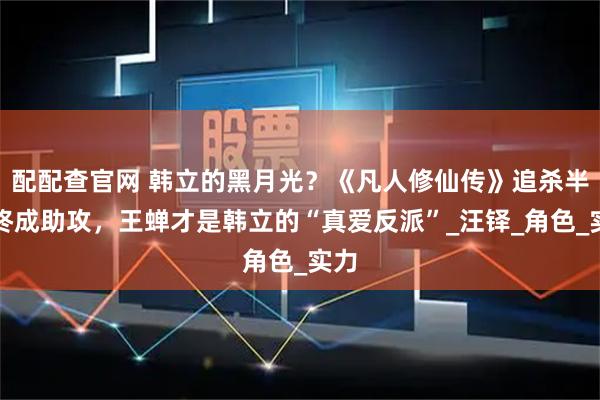配配查官网 韩立的黑月光？《凡人修仙传》追杀半生终成助攻，王蝉才是韩立的“真爱反派”_汪铎_角色_实力