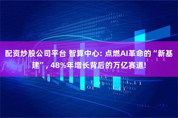配资炒股公司平台 智算中心: 点燃AI革命的“新基建”, 48%年增长背后的万亿赛道!