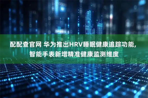 配配查官网 华为推出HRV睡眠健康追踪功能, 智能手表新增精准健康监测维度