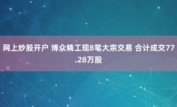 网上炒股开户 博众精工现8笔大宗交易 合计成交77.28万股