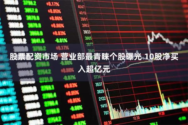 股票配资市场 营业部最青睐个股曝光 10股净买入超亿元